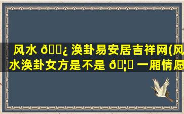 风水 🌿 涣卦易安居吉祥网(风水涣卦女方是不是 🦊 一厢情愿)